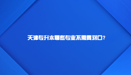 天津专升本哪些专业不需要对口？
