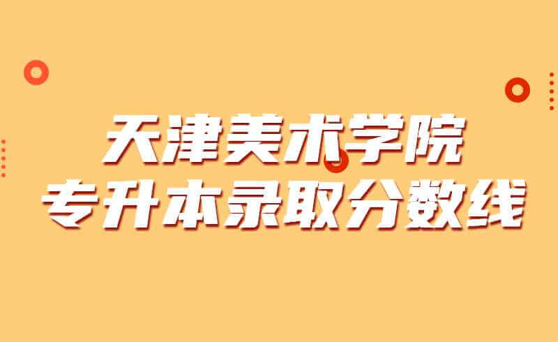 天津美术学院专升本录取分数线2019~2021
