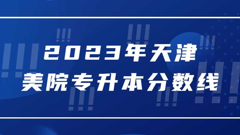2023年天津美院专升本分数线多少？