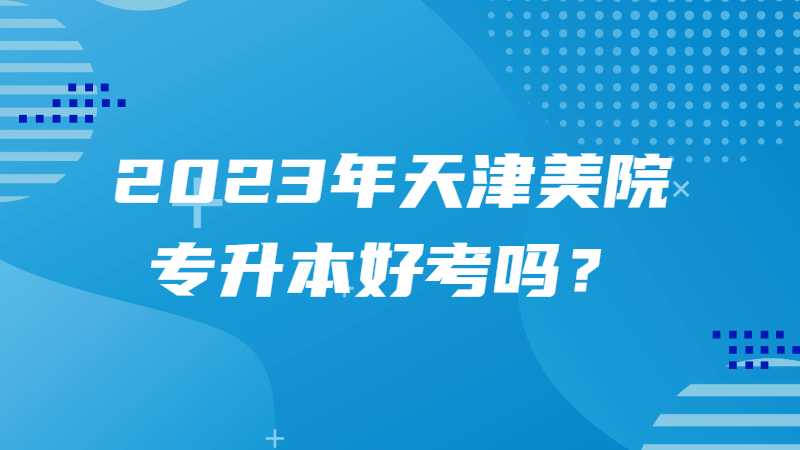 2023年天津美院专升本好考吗？