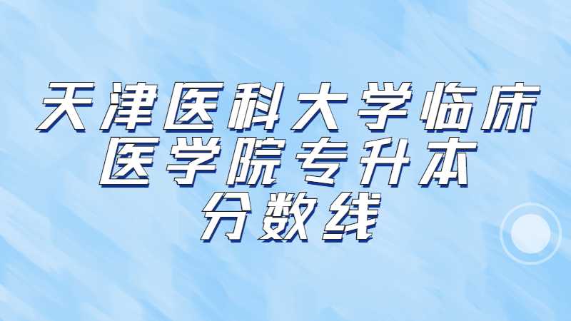 天津医科大学临床医学院专升本分数线是多少？（2022~2021）