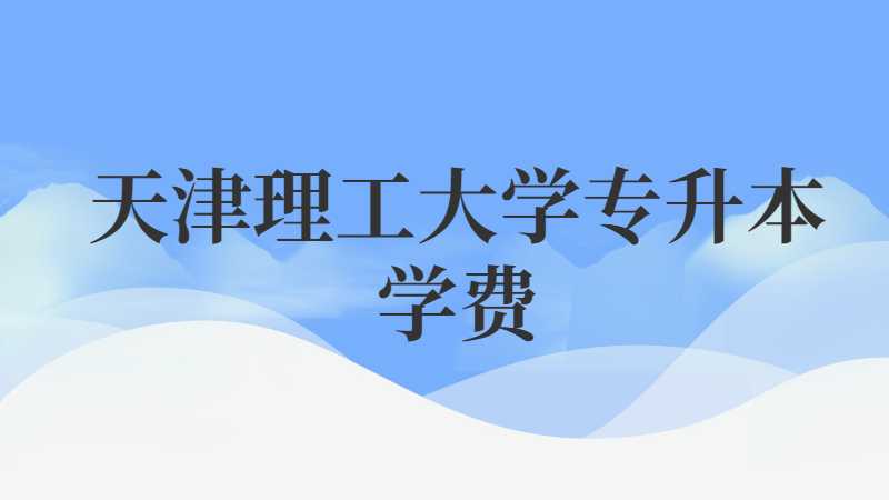天津理工大学专升本学费多少钱？（2022~2021）
