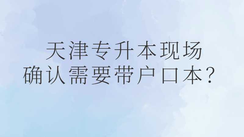 2023年天津专升本现场确认需要带户口本吗
