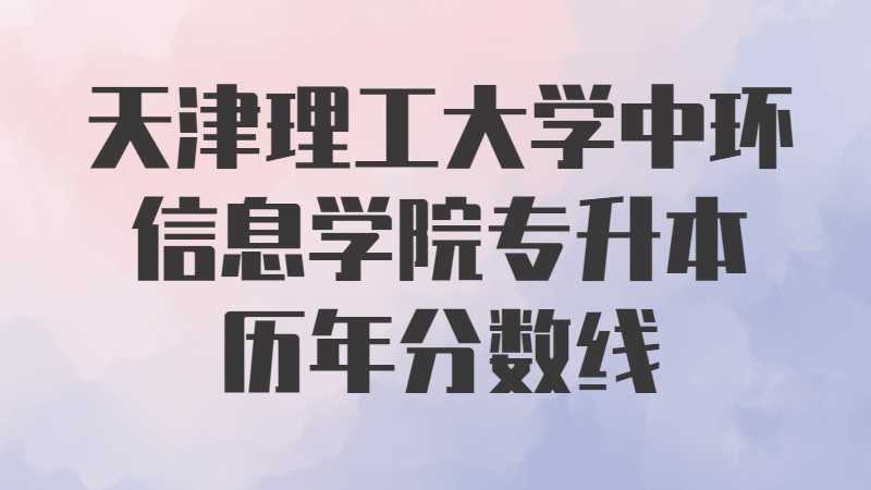 天津理工大学中环信息学院专升本历年分数线及考情分析