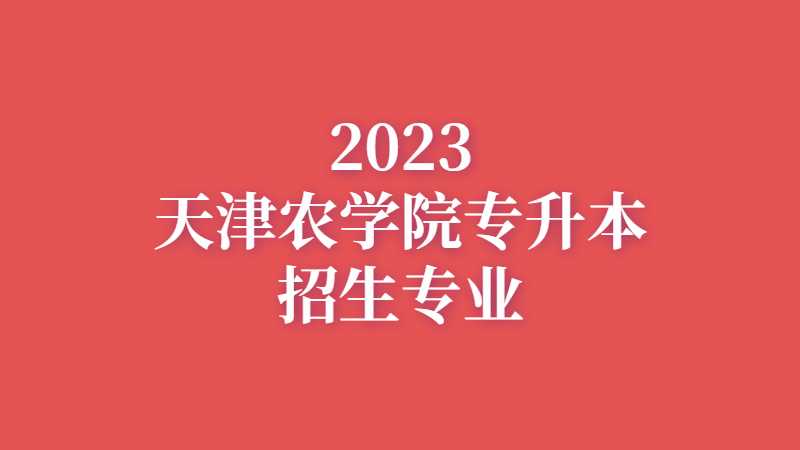 官方！2023年天津农学院专升本招生专业公布！
