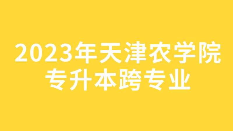 2023年天津农学院专升本跨专业考生关注！15日截止！