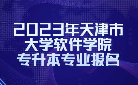 官方!2023年天津市大学软件学院专升本专业报名常见问题解答