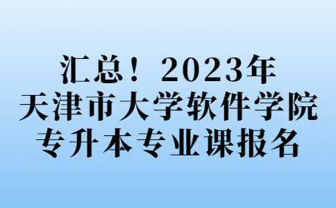 汇总!2023年天津市大学软件学院专升本专业课报名安排!
