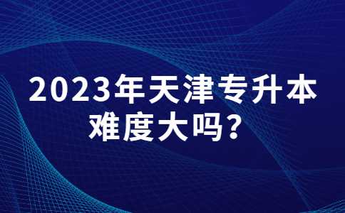 2023年天津专升本难度大吗？附分数线汇总
