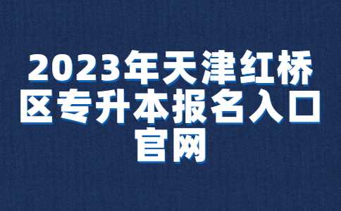 2023年天津红桥区专升本报名入口官网已确定！附常见问题汇总！