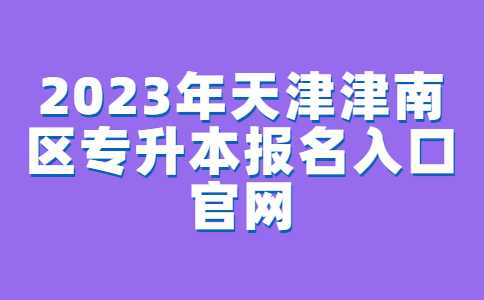 2023年天津津南区专升本报名入口官网已确定！附常见问题汇总！